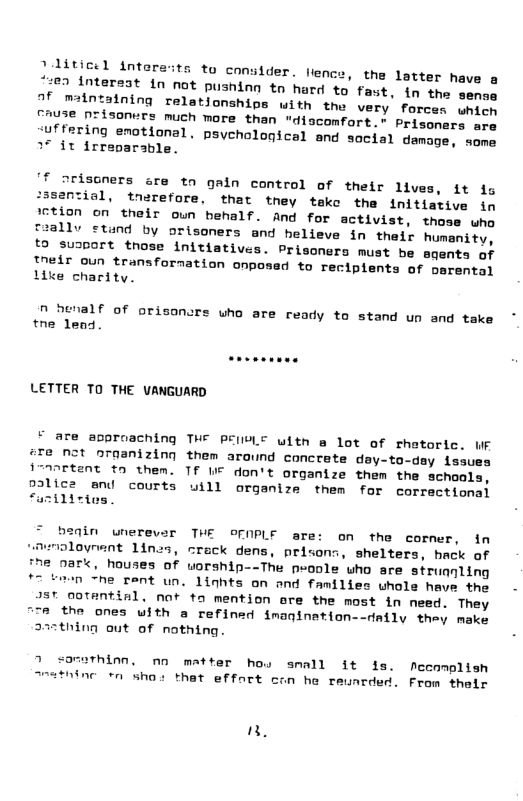 - llence, the latter have a ;77 Mnteraat in not pusning tn hard o fast, in the sema 0f maintalning relationshins with the very forc chuse nrisonurs much more than "discomfort.” Prisoners are uffering enotional. psyehological and social demage, seme 37 it irreparable. |f orisoners are to galn control of their lives, it s :3santial, tnerefore, that tney tekc the initlative in lction on their oun behalf. And for activist, those who allv ctund by orisoners and helieve in their humanity, fo suaport those initiatives. Prisoners must be agents of nedr oun transfornation onposed to recipients of oarental ke charity. n henalf of orisoncrs who are ready to stand un and take tne lend. LETTER TO THE UANGUARD ¥ are approaching THE PEIVLE uith @ lot of rhotoric. WF #T8 N2t oraanizing them around concrete dey-to-dsy issues imortant to them. TF I don’t organize them the schools, pdlicz and courts uill organize them for correctional “uzilitios. in unerevsr THE OFNPLE are: on the cormer, in smoloyrent 1ines, crack dens, prisons, shelters, hack of [7e nark, houses of worship--The poole who sre struanling 7 tmen “he rent un. linhts on and families uhole have the )T 0otential, not to mention ore the most in need. They TR the ones with a refined fmanination--daily they make 237thing out of nothing. 7 sorothinn, nn matter hou small it fs. Meeomplish nc tn sho: that effort con he reunrded. From their ",